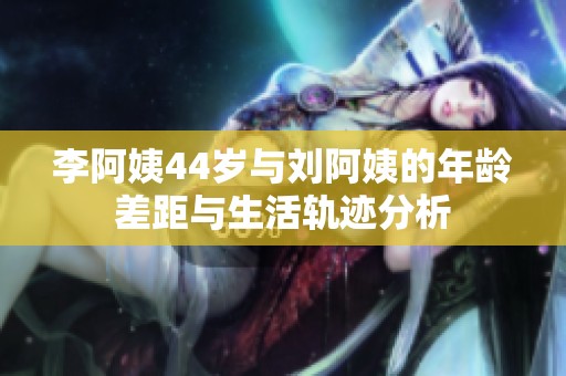 李阿姨44岁与刘阿姨的年龄差距与生活轨迹分析
