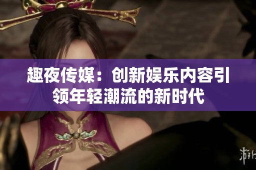 趣夜传媒：创新娱乐内容引领年轻潮流的新时代