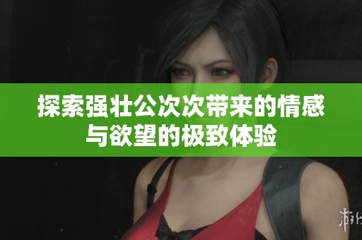 探索强壮公次次带来的情感与欲望的极致体验