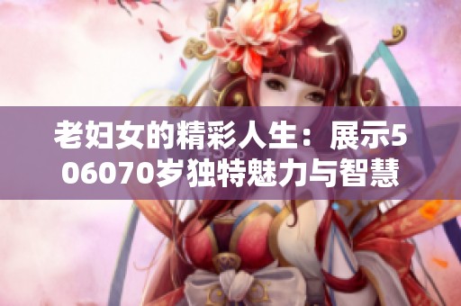 老妇女的精彩人生：展示506070岁独特魅力与智慧