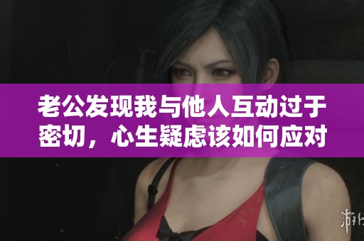 老公发现我与他人互动过于密切，心生疑虑该如何应对