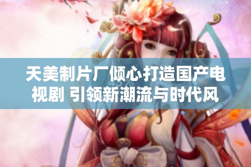 天美制片厂倾心打造国产电视剧 引领新潮流与时代风尚