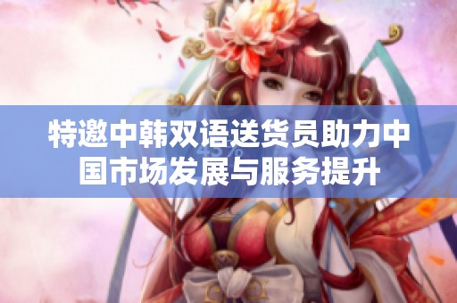 特邀中韩双语送货员助力中国市场发展与服务提升