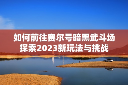 如何前往赛尔号暗黑武斗场探索2023新玩法与挑战