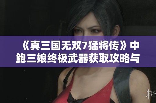 《真三国无双7猛将传》中鲍三娘终极武器获取攻略与战斗技巧解析