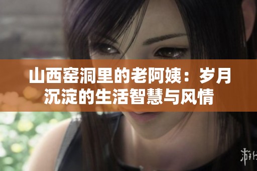 山西窑洞里的老阿姨：岁月沉淀的生活智慧与风情