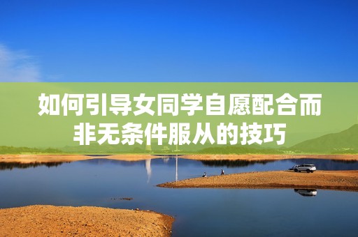 如何引导女同学自愿配合而非无条件服从的技巧