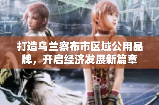 打造乌兰察布市区域公用品牌，开启经济发展新篇章