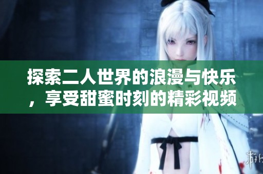 探索二人世界的浪漫与快乐，享受甜蜜时刻的精彩视频