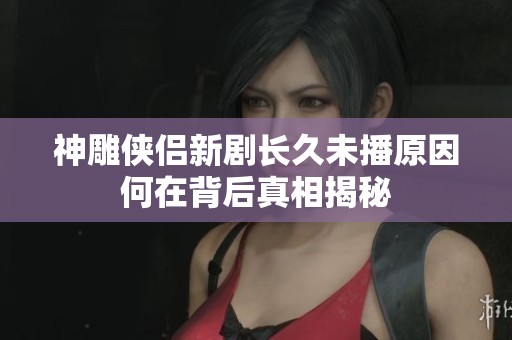 神雕侠侣新剧长久未播原因何在背后真相揭秘