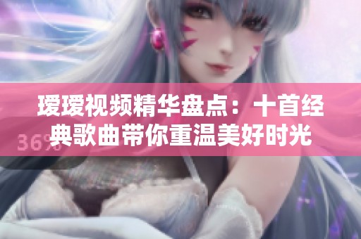 瑷瑷视频精华盘点：十首经典歌曲带你重温美好时光