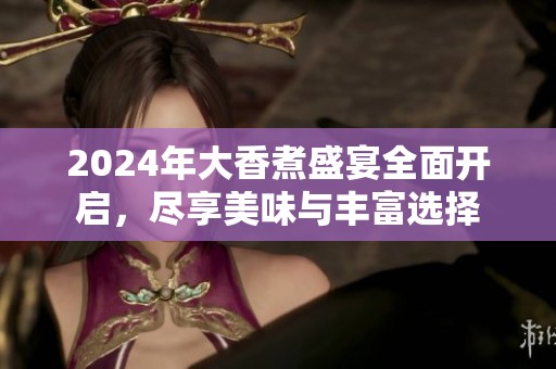 2024年大香煮盛宴全面开启，尽享美味与丰富选择