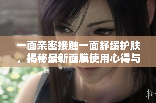 一面亲密接触一面舒缓护肤，揭秘最新面膜使用心得与技巧