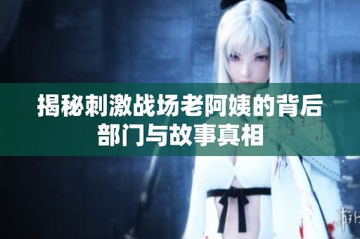揭秘刺激战场老阿姨的背后部门与故事真相