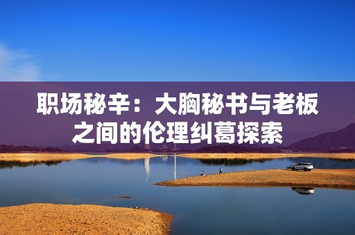 职场秘辛：大胸秘书与老板之间的伦理纠葛探索
