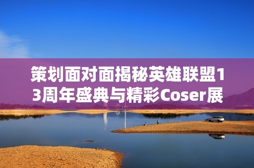策划面对面揭秘英雄联盟13周年盛典与精彩Coser展示