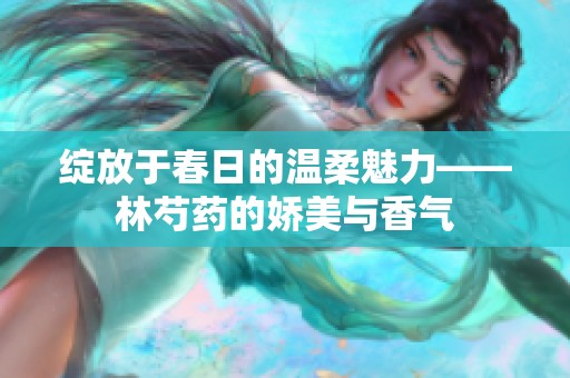 绽放于春日的温柔魅力——林芍药的娇美与香气