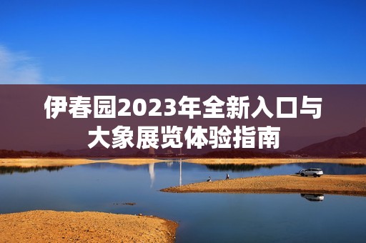 伊春园2023年全新入口与大象展览体验指南