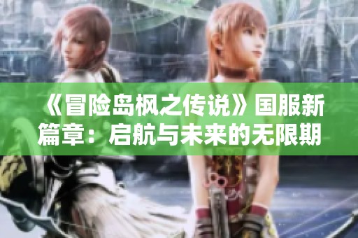 《冒险岛枫之传说》国服新篇章：启航与未来的无限期待