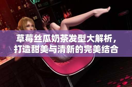 草莓丝瓜奶茶发型大解析，打造甜美与清新的完美结合