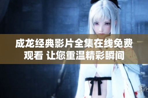 成龙经典影片全集在线免费观看 让您重温精彩瞬间