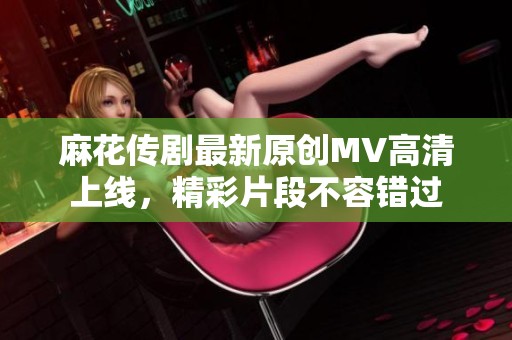 麻花传剧最新原创MV高清上线，精彩片段不容错过