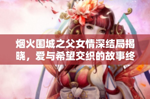 烟火围城之父女情深结局揭晓，爱与希望交织的故事终章
