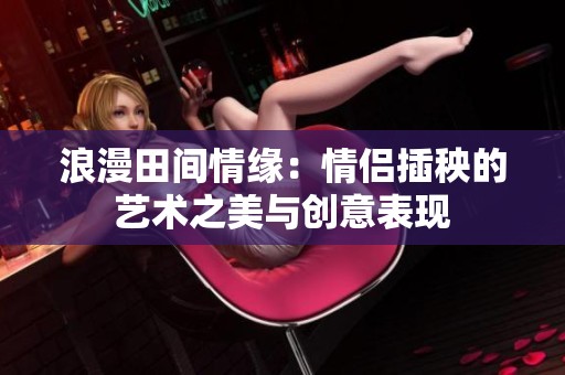 浪漫田间情缘：情侣插秧的艺术之美与创意表现