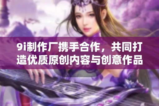 9i制作厂携手合作，共同打造优质原创内容与创意作品