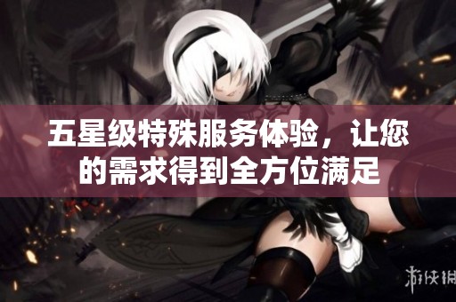 五星级特殊服务体验，让您的需求得到全方位满足