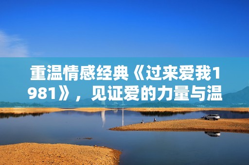 重温情感经典《过来爱我1981》，见证爱的力量与温暖