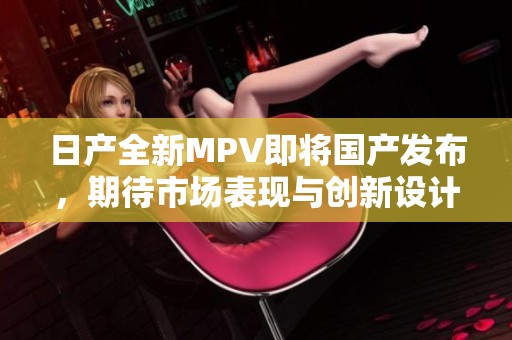 日产全新MPV即将国产发布，期待市场表现与创新设计