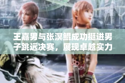 王嘉男与张溟鲲成功挺进男子跳远决赛，展现卓越实力