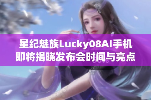 星纪魅族Lucky08AI手机即将揭晓发布会时间与亮点信息