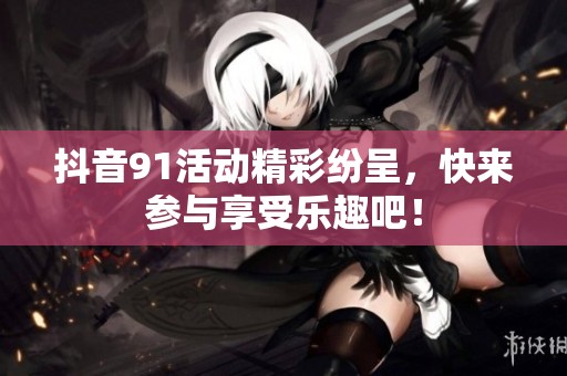 抖音91活动精彩纷呈，快来参与享受乐趣吧！