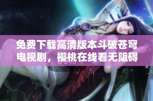 免费下载高清版本斗破苍穹电视剧，樱桃在线看无阻碍