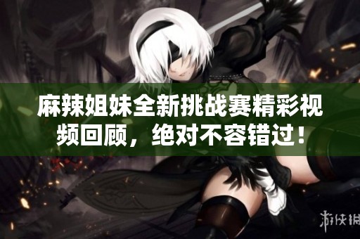 麻辣姐妹全新挑战赛精彩视频回顾，绝对不容错过！