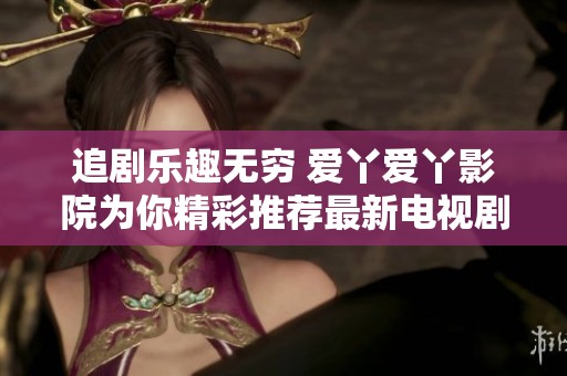 追剧乐趣无穷 爱丫爱丫影院为你精彩推荐最新电视剧在线观赏