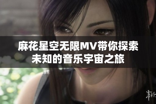 麻花星空无限MV带你探索未知的音乐宇宙之旅