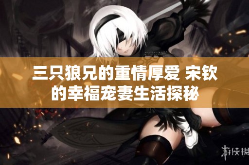 三只狼兄的重情厚爱 宋钦的幸福宠妻生活探秘