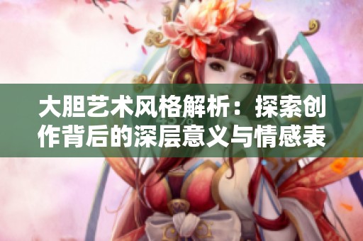 大胆艺术风格解析：探索创作背后的深层意义与情感表达