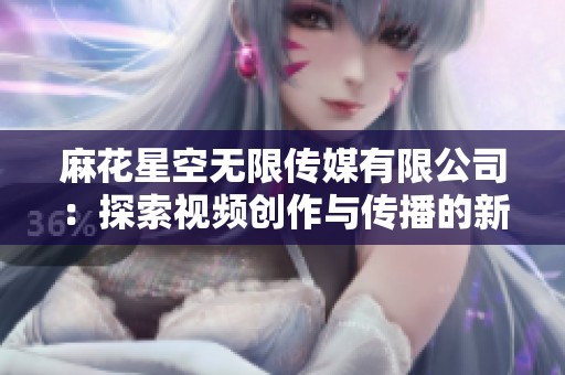 麻花星空无限传媒有限公司：探索视频创作与传播的新纪元