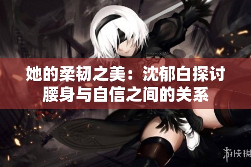 她的柔韧之美：沈郁白探讨腰身与自信之间的关系