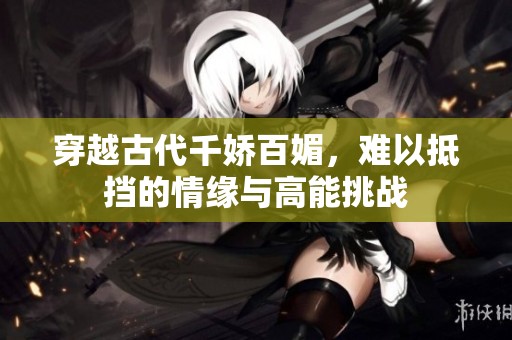 穿越古代千娇百媚，难以抵挡的情缘与高能挑战