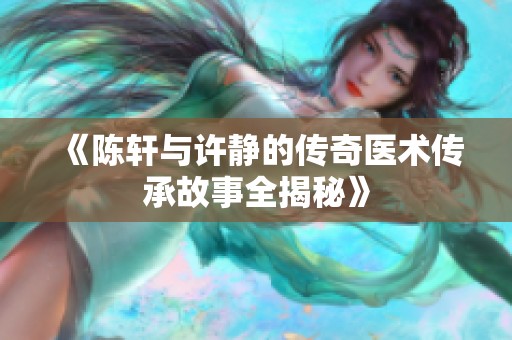 《陈轩与许静的传奇医术传承故事全揭秘》