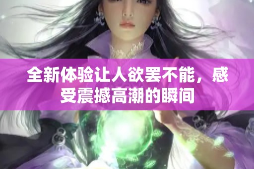 全新体验让人欲罢不能，感受震撼高潮的瞬间