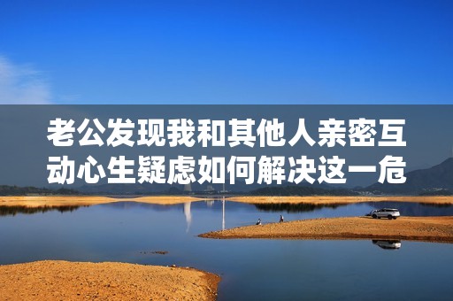老公发现我和其他人亲密互动心生疑虑如何解决这一危机