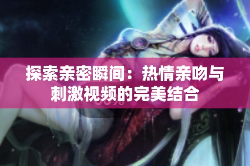 探索亲密瞬间：热情亲吻与刺激视频的完美结合