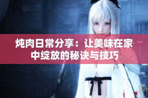 炖肉日常分享：让美味在家中绽放的秘诀与技巧