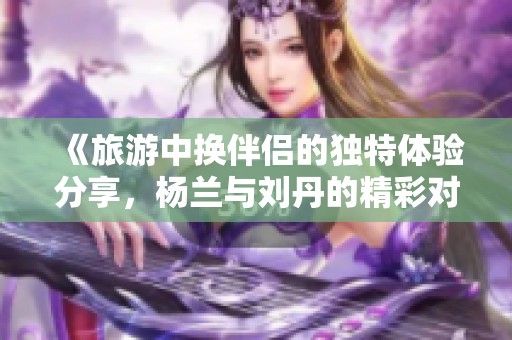 《旅游中换伴侣的独特体验分享，杨兰与刘丹的精彩对话》